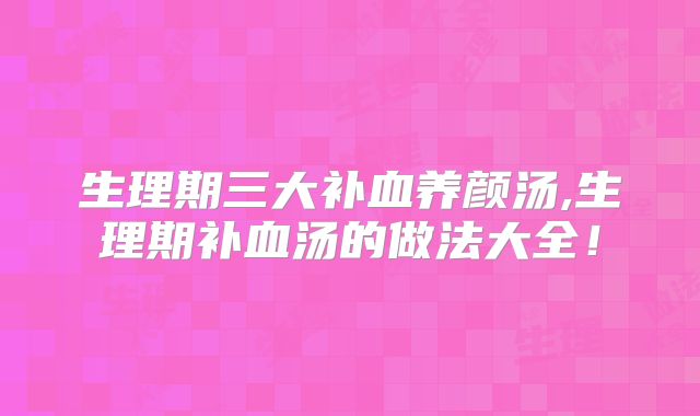 生理期三大补血养颜汤,生理期补血汤的做法大全!