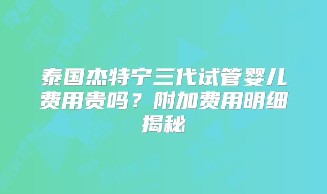 泰国杰特宁三代试管婴儿费用贵吗？附加费用明细揭秘