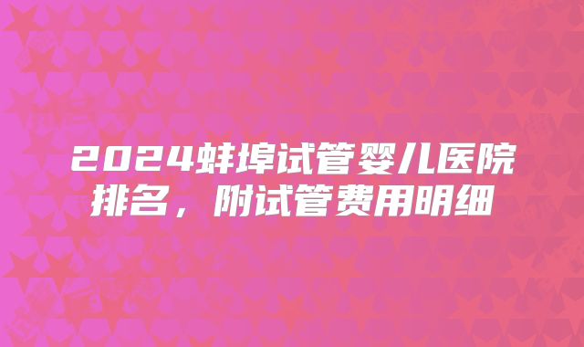 2024蚌埠试管婴儿医院排名，附试管费用明细