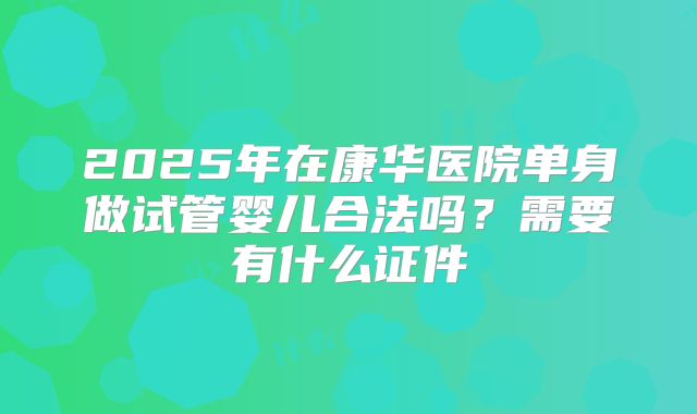 2025年在康华医院单身做试管婴儿合法吗？需要有什么证件
