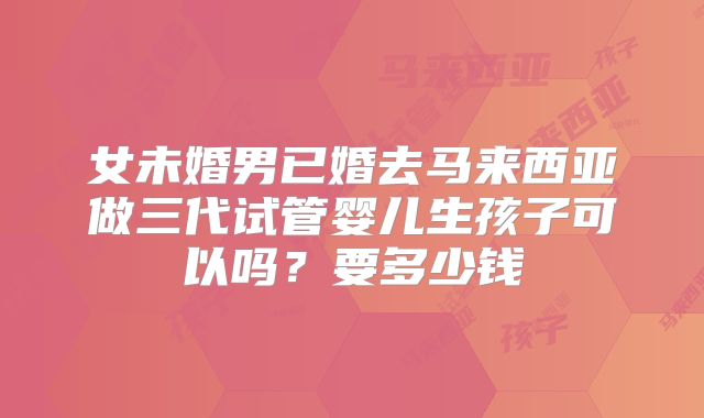 女未婚男已婚去马来西亚做三代试管婴儿生孩子可以吗？要多少钱