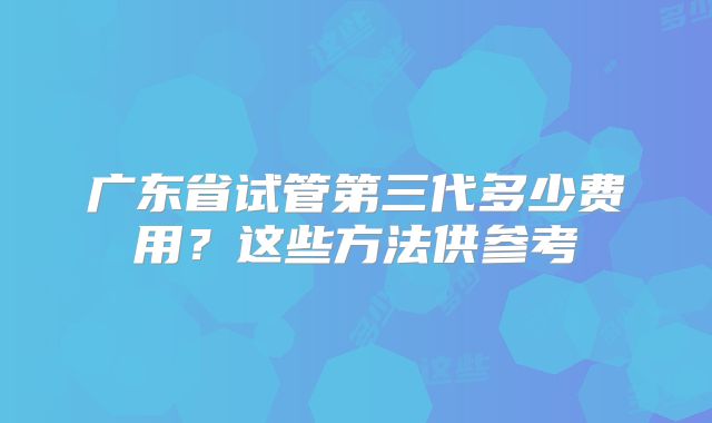 广东省试管第三代多少费用?这些方法供参考