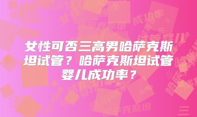 女性可否三高男哈萨克斯坦试管？哈萨克斯坦试管婴儿成功率？