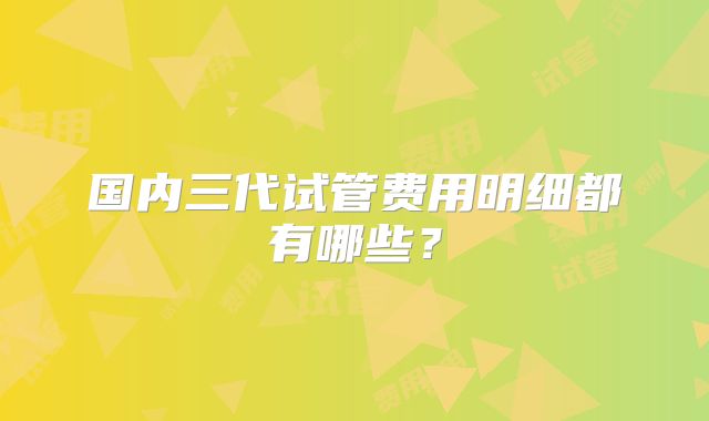 国内三代试管费用明细都有哪些？