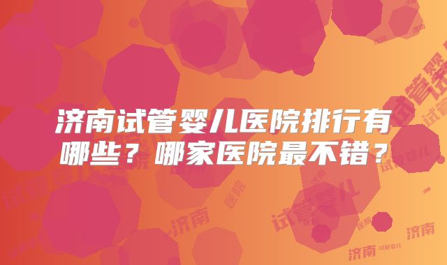 济南试管婴儿医院排行有哪些？哪家医院最不错？