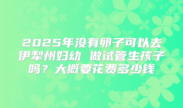 2025年没有卵子可以去伊犁州妇幼 做试管生孩子吗?大概要花费多少钱