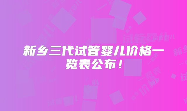 新乡三代试管婴儿价格一览表公布!