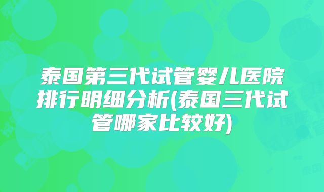 泰国第三代试管婴儿医院排行明细分析(泰国三代试管哪家比较好)