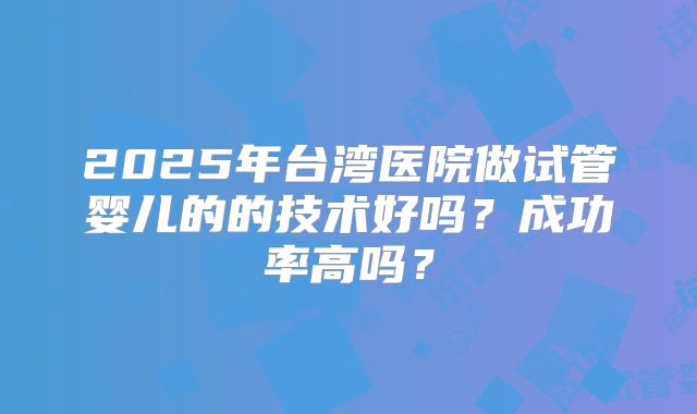 2025年台湾医院做试管婴儿的的技术好吗?成功率高吗?