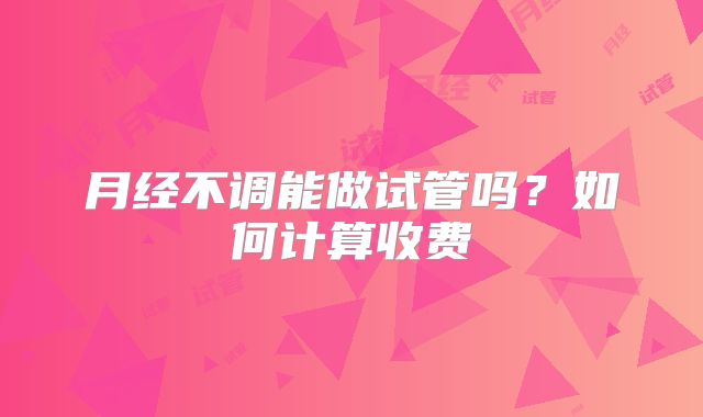 月经不调能做试管吗？如何计算收费
