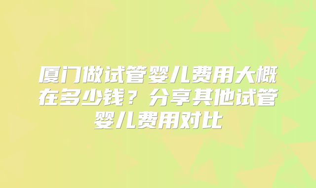 厦门做试管婴儿费用大概在多少钱?分享其他试管婴儿费用对比