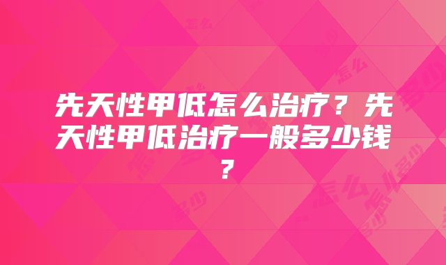 先天性甲低怎么治疗？先天性甲低治疗一般多少钱？