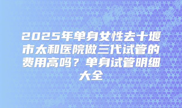 2025年单身女性去十堰市太和医院做三代试管的费用高吗?单身试管明细大全