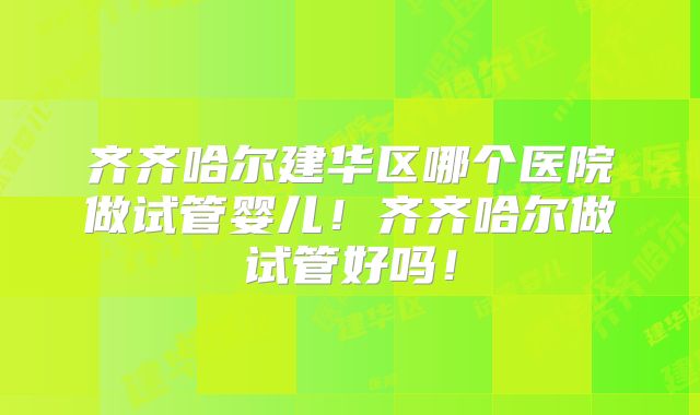齐齐哈尔建华区哪个医院做试管婴儿！齐齐哈尔做试管好吗！