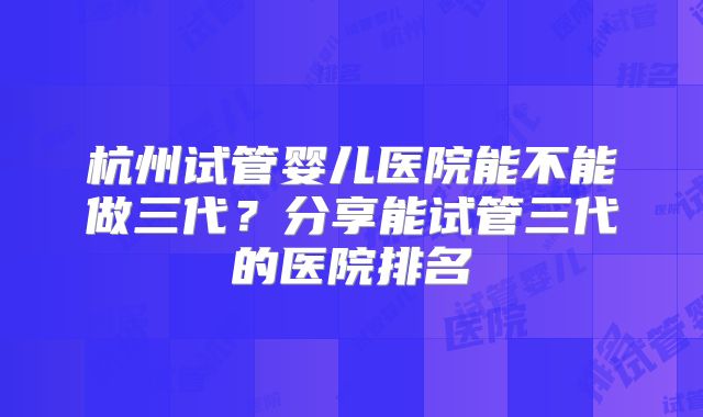 杭州试管婴儿医院能不能做三代?分享能试管三代的医院排名