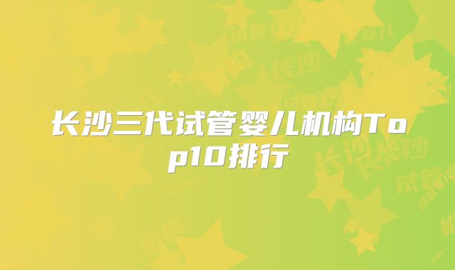 长沙三代试管婴儿机构Top10排行