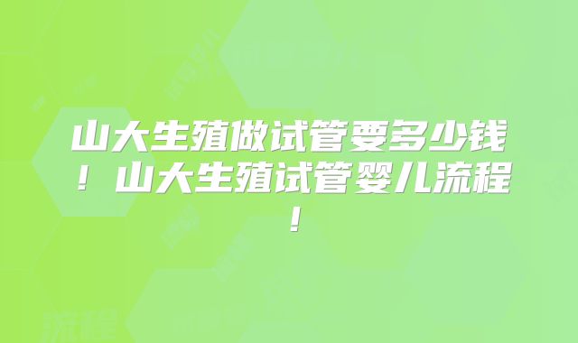 山大生殖做试管要多少钱！山大生殖试管婴儿流程！