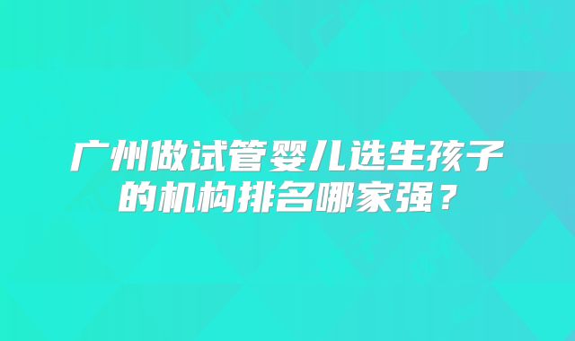广州做试管婴儿选生孩子的机构排名哪家强？