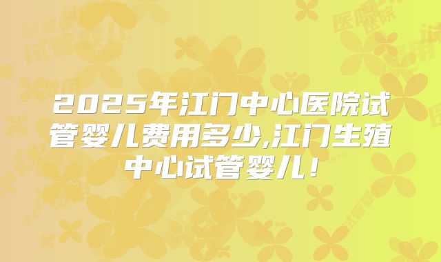 2025年江门中心医院试管婴儿费用多少,江门生殖中心试管婴儿！