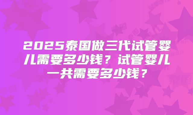 2025泰国做三代试管婴儿需要多少钱?试管婴儿一共需要多少钱?