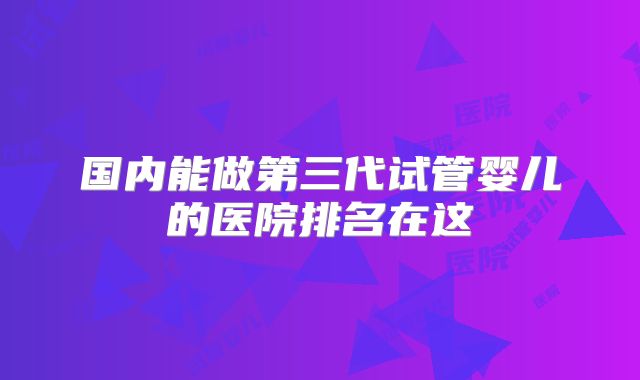 国内能做第三代试管婴儿的医院排名在这