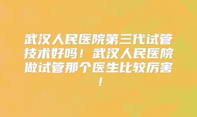 武汉人民医院第三代试管技术好吗！武汉人民医院做试管那个医生比较厉害！