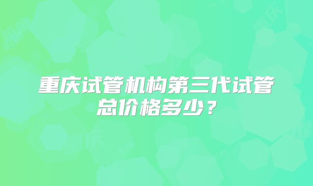重庆试管机构第三代试管总价格多少?