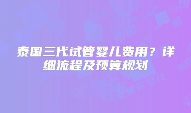 泰国三代试管婴儿费用?详细流程及预算规划