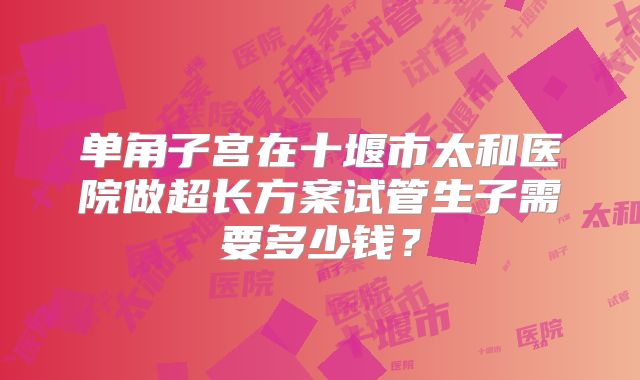 单角子宫在十堰市太和医院做超长方案试管生子需要多少钱?