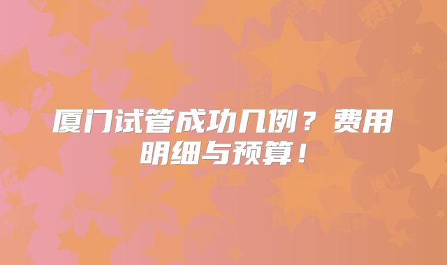 厦门试管成功几例?费用明细与预算!