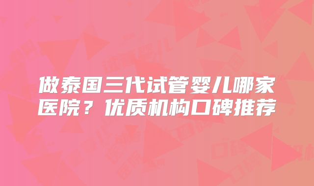做泰国三代试管婴儿哪家医院?优质机构口碑推荐