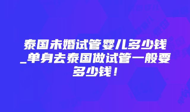 泰国未婚试管婴儿多少钱_单身去泰国做试管一般要多少钱！