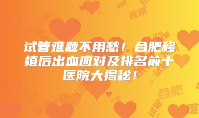试管难题不用愁！合肥移植后出血应对及排名前十医院大揭秘！