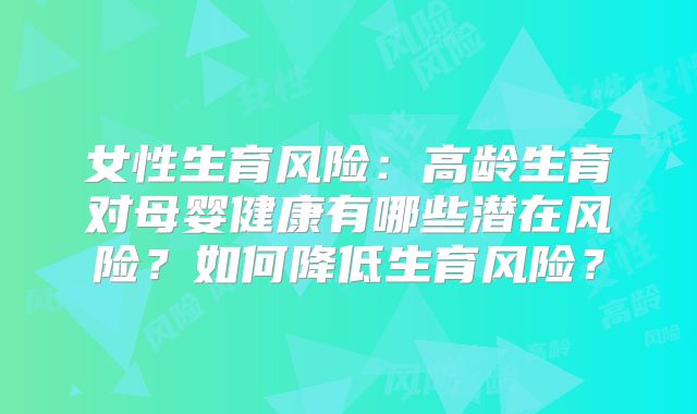 女性生育风险:高龄生育对母婴健康有哪些潜在风险?如何降低生育风险?