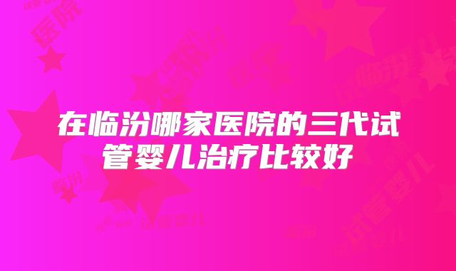 在临汾哪家医院的三代试管婴儿治疗比较好