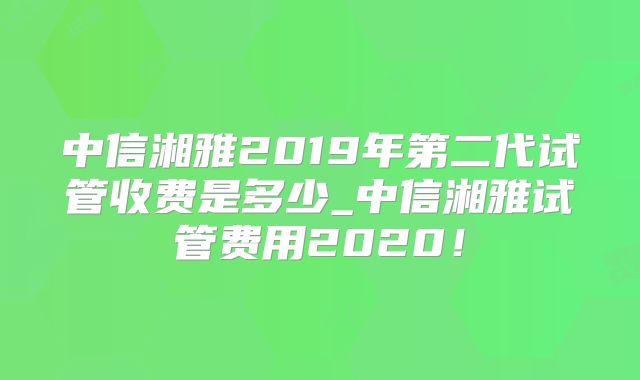 中信湘雅2019年第二代试管收费是多少_中信湘雅试管费用2020!