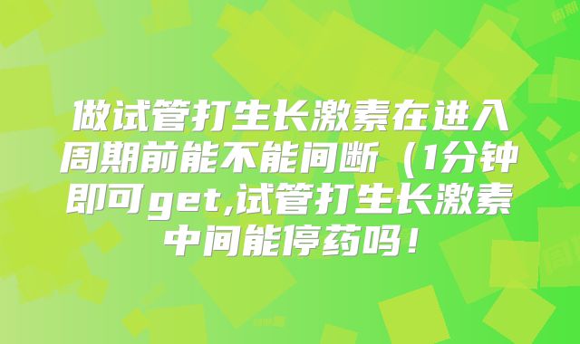 做试管打生长激素在进入周期前能不能间断（1分钟即可get,试管打生长激素中间能停药吗！