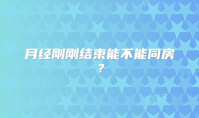 月经刚刚结束能不能同房？