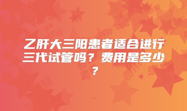 乙肝大三阳患者适合进行三代试管吗?费用是多少?