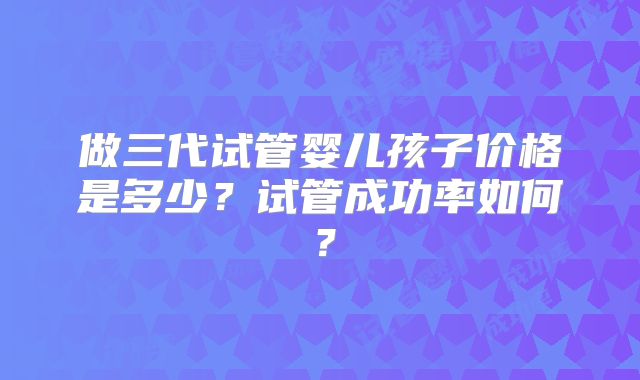 做三代试管婴儿孩子价格是多少?试管成功率如何?