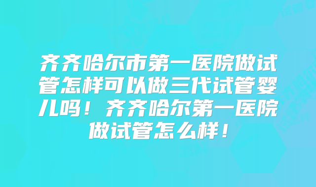 齐齐哈尔市第一医院做试管怎样可以做三代试管婴儿吗!齐齐哈尔第一医院做试管怎么样!