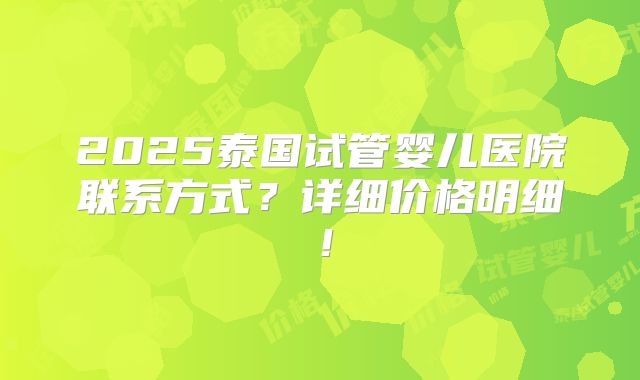 2025泰国试管婴儿医院联系方式？详细价格明细！