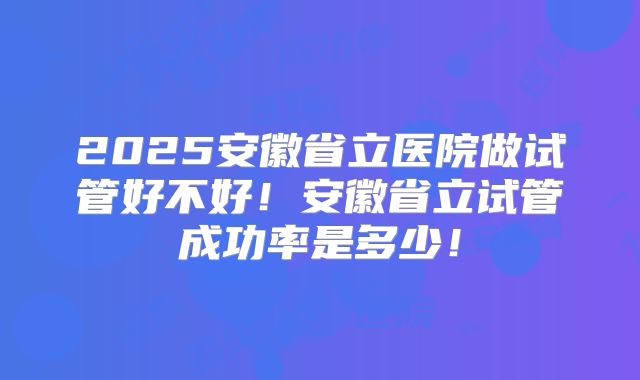 2025安徽省立医院做试管好不好!安徽省立试管成功率是多少!