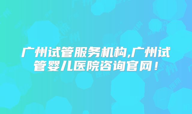 广州试管服务机构,广州试管婴儿医院咨询官网!