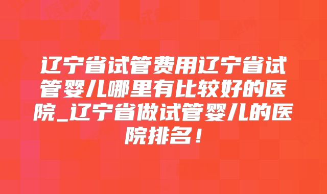 辽宁省试管费用辽宁省试管婴儿哪里有比较好的医院_辽宁省做试管婴儿的医院排名!