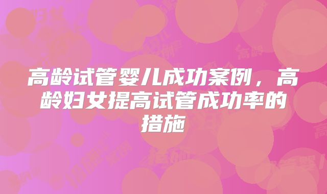 高龄试管婴儿成功案例，高龄妇女提高试管成功率的措施