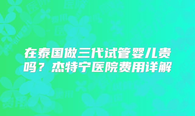 在泰国做三代试管婴儿贵吗？杰特宁医院费用详解