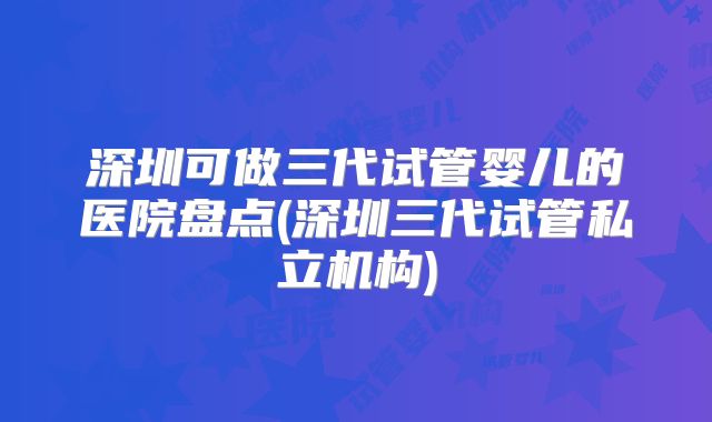 深圳可做三代试管婴儿的医院盘点(深圳三代试管私立机构)