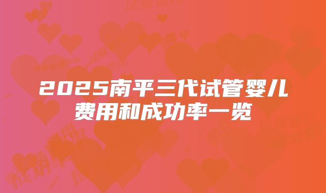 2025南平三代试管婴儿费用和成功率一览
