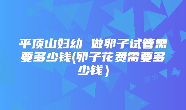 平顶山妇幼 做卵子试管需要多少钱(卵子花费需要多少钱）